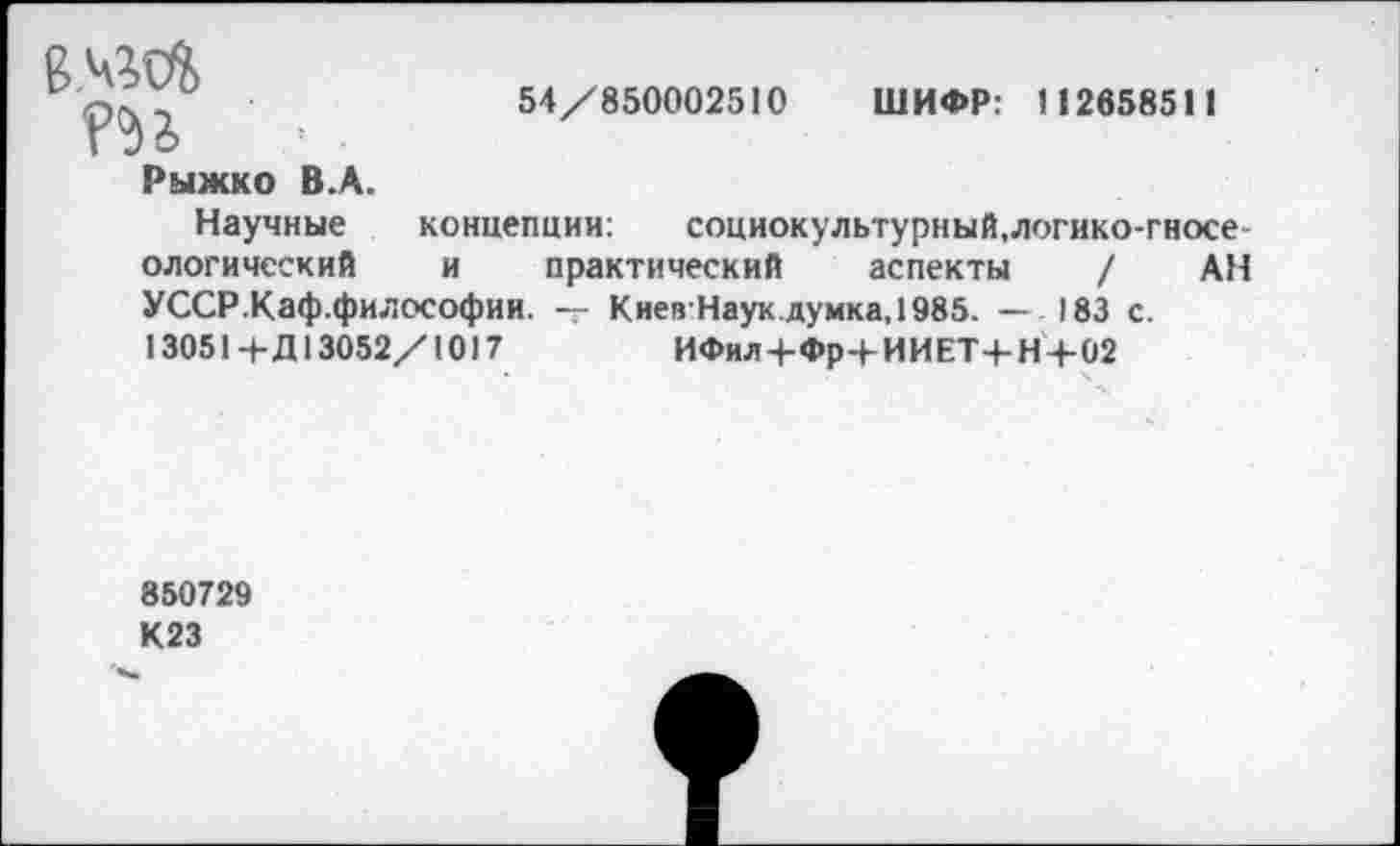 ﻿
54/850002510 ШИФР: 11265851 1
Рыжко В.А.
Научные концепции: социокультурный.логико-гносе-ологический и практический аспекты / АН УССР.Каф.философии. — КиеяНаукдумка,1985. — 183 с. 13051+Д13052/10) 7	ИФил+Фр+ИИЕТ-|-Н+02
850729 К23